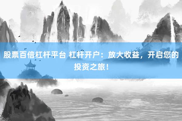 股票百倍杠杆平台 杠杆开户：放大收益，开启您的投资之旅！