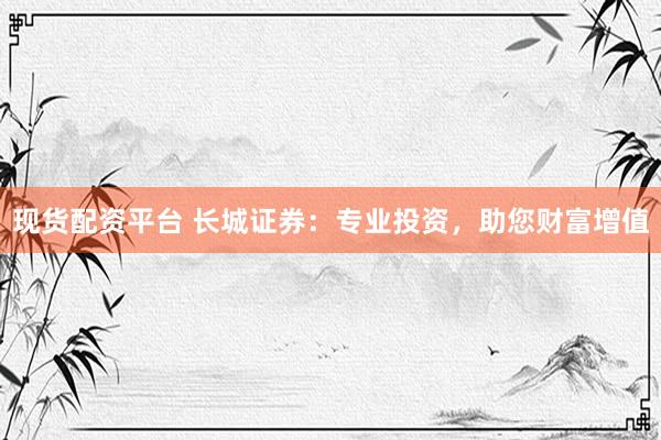 现货配资平台 长城证券：专业投资，助您财富增值