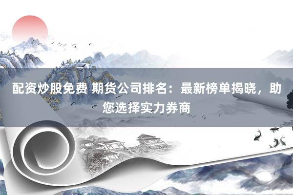 配资炒股免费 期货公司排名：最新榜单揭晓，助您选择实力券商