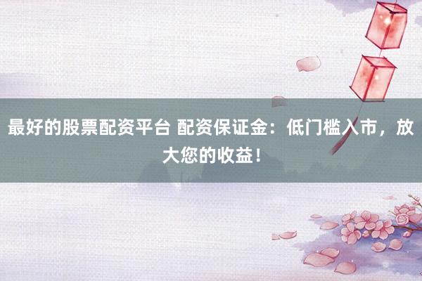 最好的股票配资平台 配资保证金：低门槛入市，放大您的收益！