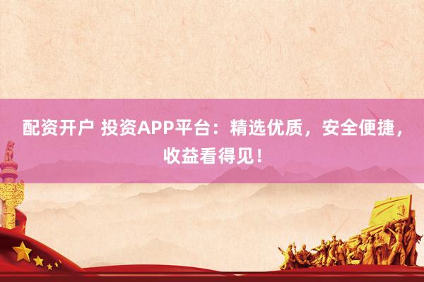 配资开户 投资APP平台：精选优质，安全便捷，收益看得见！
