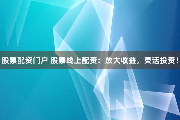 股票配资门户 股票线上配资：放大收益，灵活投资！