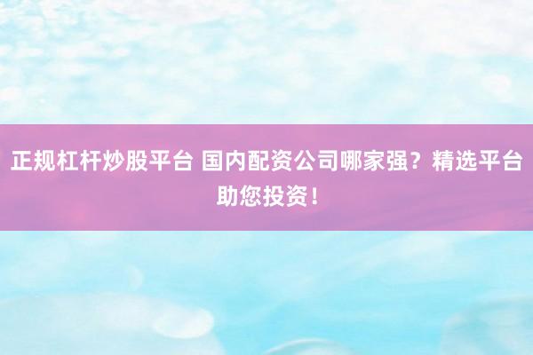 正规杠杆炒股平台 国内配资公司哪家强？精选平台助您投资！