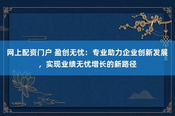 网上配资门户 盈创无忧：专业助力企业创新发展，实现业绩无忧增长的新路径
