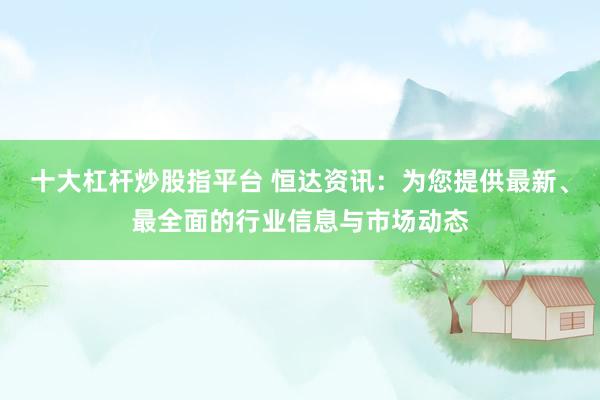 十大杠杆炒股指平台 恒达资讯：为您提供最新、最全面的行业信息与市场动态