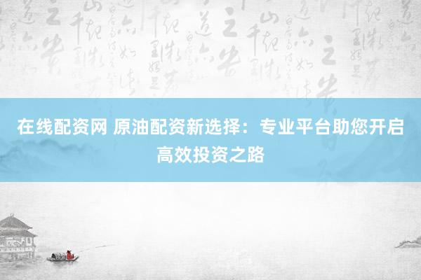 在线配资网 原油配资新选择：专业平台助您开启高效投资之路