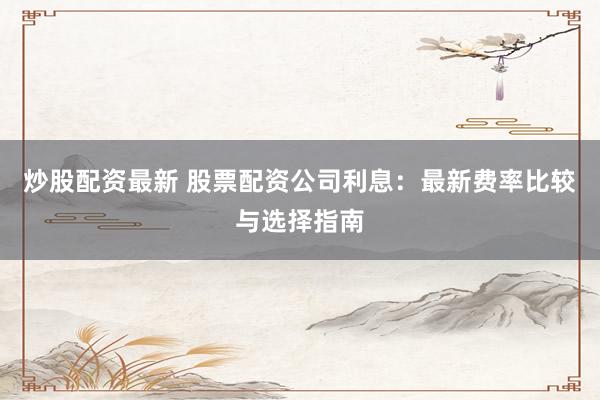 炒股配资最新 股票配资公司利息：最新费率比较与选择指南