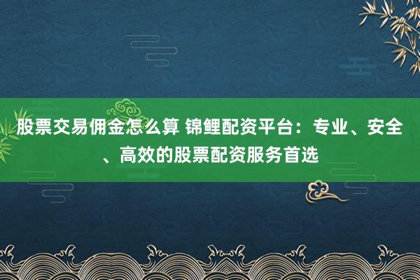 股票交易佣金怎么算 锦鲤配资平台：专业、安全、高效的股票配资服务首选