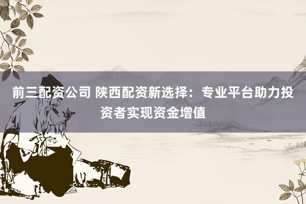 前三配资公司 陕西配资新选择：专业平台助力投资者实现资金增值