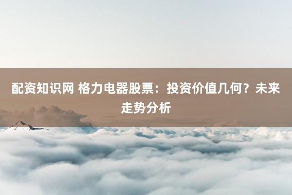 配资知识网 格力电器股票：投资价值几何？未来走势分析