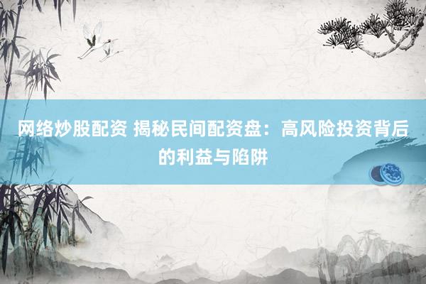 网络炒股配资 揭秘民间配资盘：高风险投资背后的利益与陷阱