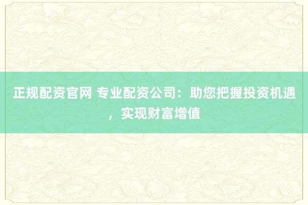 正规配资官网 专业配资公司：助您把握投资机遇，实现财富增值