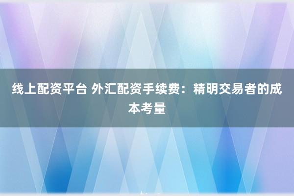 线上配资平台 外汇配资手续费：精明交易者的成本考量