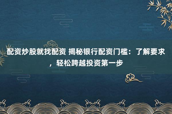 配资炒股就找配资 揭秘银行配资门槛：了解要求，轻松跨越投资第一步