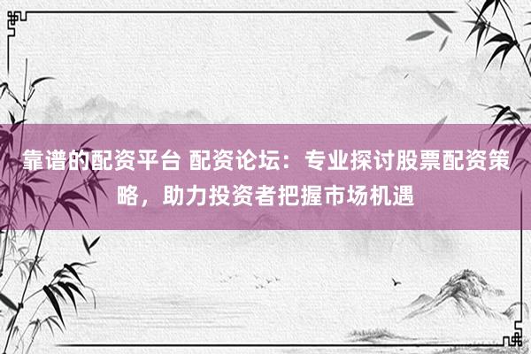 靠谱的配资平台 配资论坛：专业探讨股票配资策略，助力投资者把握市场机遇