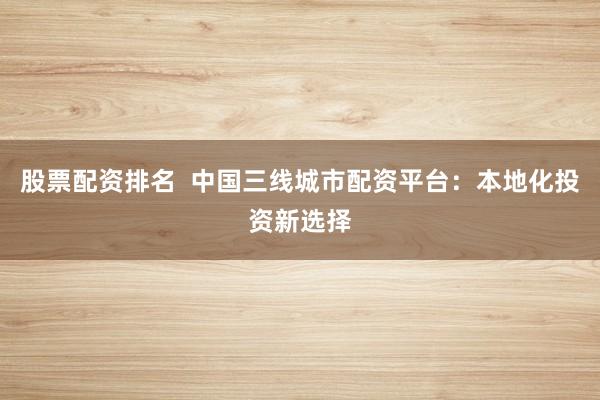 股票配资排名  中国三线城市配资平台：本地化投资新选择