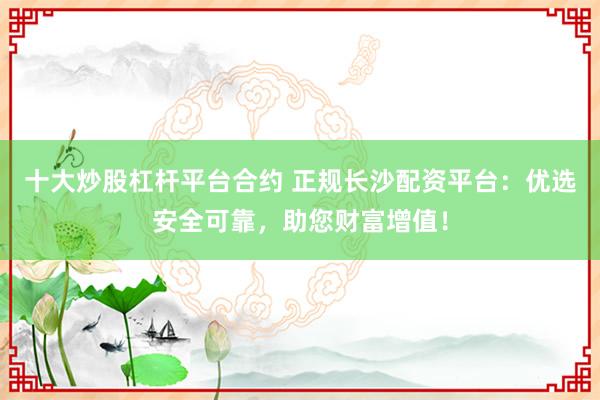 十大炒股杠杆平台合约 正规长沙配资平台：优选安全可靠，助您财富增值！