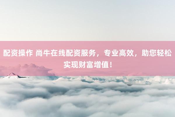 配资操作 尚牛在线配资服务，专业高效，助您轻松实现财富增值！