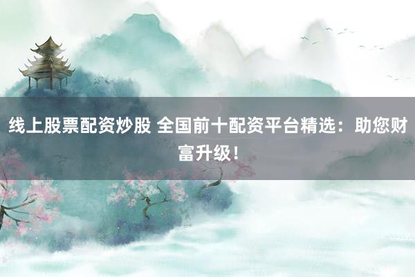 线上股票配资炒股 全国前十配资平台精选：助您财富升级！