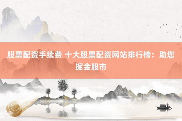 股票配资手续费 十大股票配资网站排行榜：助您掘金股市