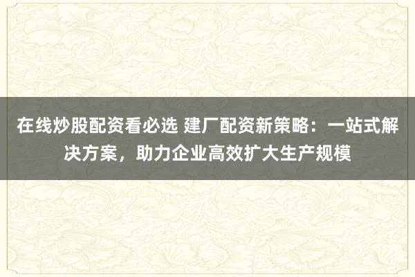 在线炒股配资看必选 建厂配资新策略：一站式解决方案，助力企业高效扩大生产规模