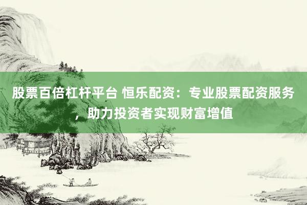 股票百倍杠杆平台 恒乐配资：专业股票配资服务，助力投资者实现财富增值
