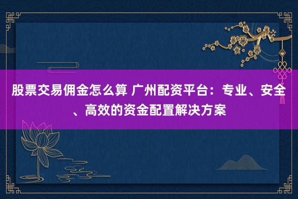 股票交易佣金怎么算 广州配资平台：专业、安全、高效的资金配置解决方案