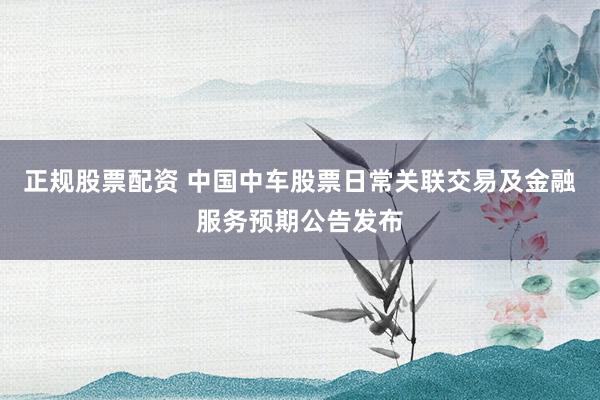 正规股票配资 中国中车股票日常关联交易及金融服务预期公告发布