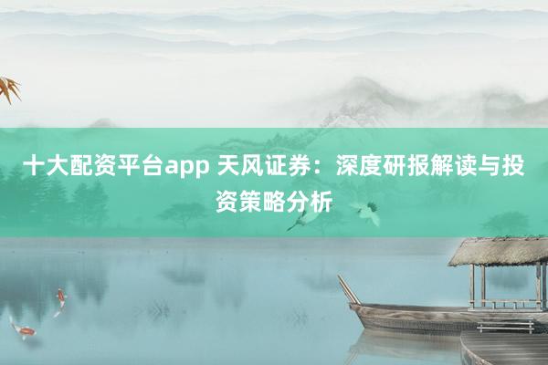 十大配资平台app 天风证券：深度研报解读与投资策略分析