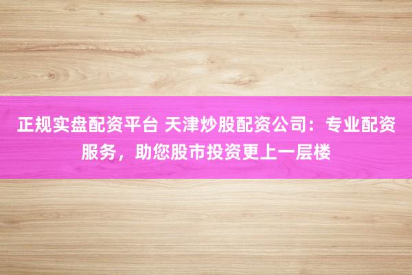 正规实盘配资平台 天津炒股配资公司：专业配资服务，助您股市投资更上一层楼