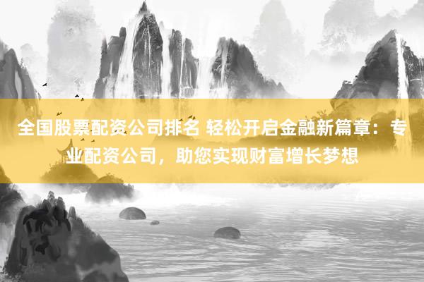 全国股票配资公司排名 轻松开启金融新篇章：专业配资公司，助您实现财富增长梦想