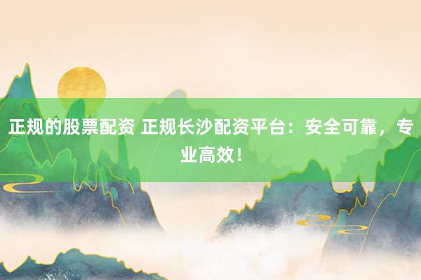 正规的股票配资 正规长沙配资平台：安全可靠，专业高效！