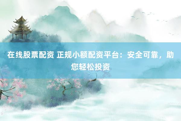 在线股票配资 正规小额配资平台：安全可靠，助您轻松投资