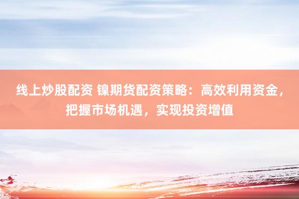 线上炒股配资 镍期货配资策略：高效利用资金，把握市场机遇，实现投资增值