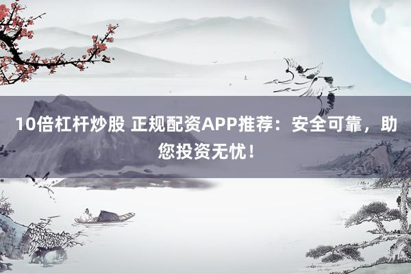 10倍杠杆炒股 正规配资APP推荐：安全可靠，助您投资无忧！