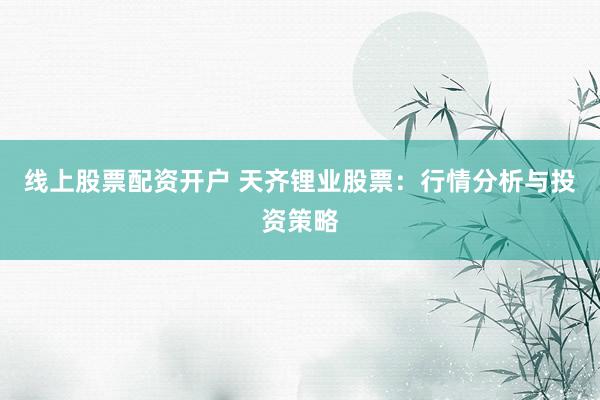 线上股票配资开户 天齐锂业股票：行情分析与投资策略