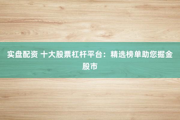 实盘配资 十大股票杠杆平台：精选榜单助您掘金股市