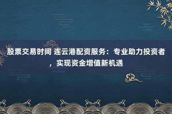 股票交易时间 连云港配资服务：专业助力投资者，实现资金增值新机遇