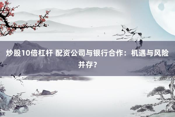炒股10倍杠杆 配资公司与银行合作：机遇与风险并存？
