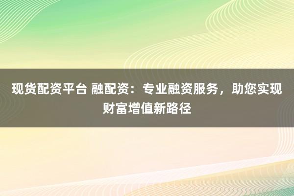 现货配资平台 融配资：专业融资服务，助您实现财富增值新路径
