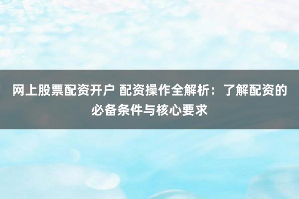 网上股票配资开户 配资操作全解析：了解配资的必备条件与核心要求