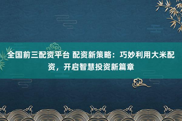 全国前三配资平台 配资新策略：巧妙利用大米配资，开启智慧投资新篇章
