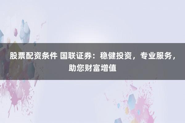 股票配资条件 国联证券：稳健投资，专业服务，助您财富增值