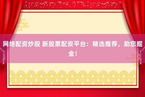 网络配资炒股 新股票配资平台：精选推荐，助您掘金！