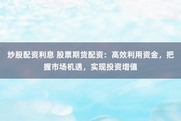 炒股配资利息 股票期货配资：高效利用资金，把握市场机遇，实现投资增值