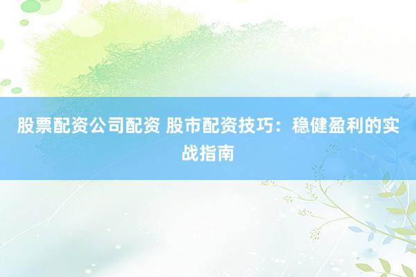 股票配资公司配资 股市配资技巧：稳健盈利的实战指南