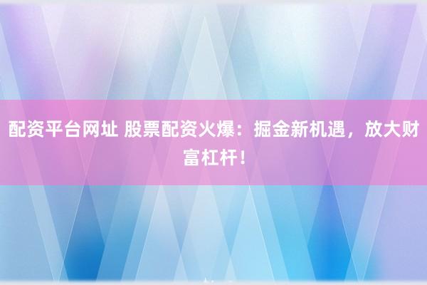 配资平台网址 股票配资火爆：掘金新机遇，放大财富杠杆！