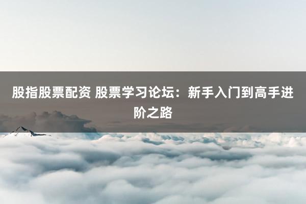 股指股票配资 股票学习论坛：新手入门到高手进阶之路