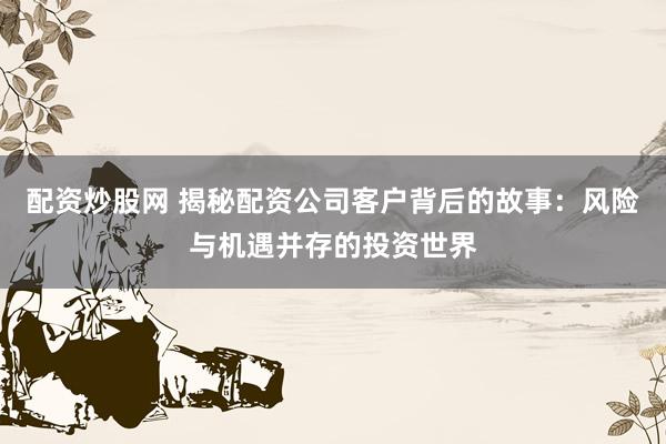 配资炒股网 揭秘配资公司客户背后的故事：风险与机遇并存的投资世界