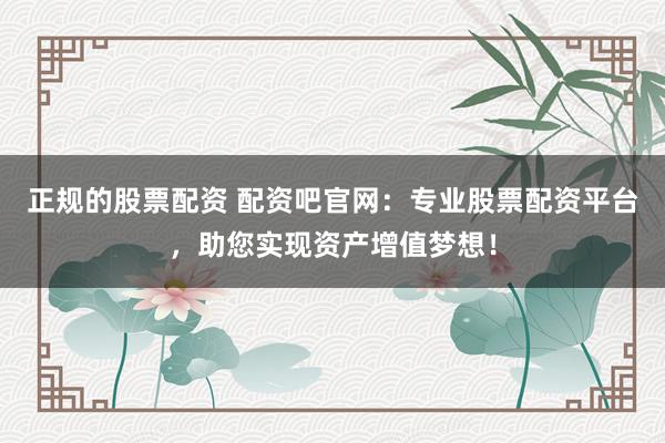 正规的股票配资 配资吧官网：专业股票配资平台，助您实现资产增值梦想！
